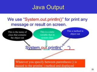 35
Java Output
We use “System.out.println()” for print any
message or result on screen.
System.out.println(“ “)
This is the name of
class that contains
the object out
This is the name of
class that contains
the object out
This is a static
variable that in
system class
This is a static
variable that in
system class
This a method in
object out
Whatever you specify between parenthesis () is
passed to the println( ) method and displayed
 
