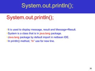 36
System.out.println();
System.out.println();
It is used to display message, result and Message+Result.
System is a class that is in java.lang package.
Java.lang package by default import in netbean IDE.
In println() method, “ln” use for new line.
 