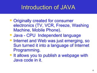 4
Introduction of JAVA
 Originally created for consumer
electronics (TV, VCR, Freeze, Washing
Machine, Mobile Phone).
 Java - CPU Independent language
 Internet and Web was just emerging, so
Sun turned it into a language of Internet
Programming.
 It allows you to publish a webpage with
Java code in it.
 