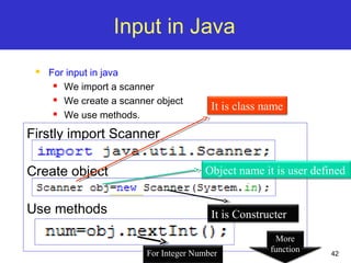 42
Input in Java
 For input in java
 We import a scanner
 We create a scanner object
 We use methods.
Firstly import Scanner
Create object
Use methods
It is class name
Object name it is user defined
It is Constructer
For Integer Number
More
function
 
