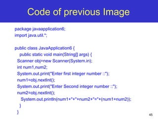 45
Code of previous Image
package javaapplication6;
import java.util.*;
public class JavaApplication6 {
public static void main(String[] args) {
Scanner obj=new Scanner(System.in);
int num1,num2;
System.out.print("Enter first integer number ::");
num1=obj.nextInt();
System.out.print("Enter Second integer number ::");
num2=obj.nextInt();
System.out.println(num1+"+"+num2+"="+(num1+num2));
}
}
 