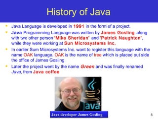 5
History of Java
 Java Language is developed in 1991 in the form of a project.
 Java Programming Language was written by James Gosling along
with two other person 'Mike Sheridan' and 'Patrick Naughton',
while they were working at Sun Microsystems Inc.
 In earlier Sum Microsystems Inc. want to register this language with the
name OAK language. OAK is the name of tree which is placed out side
the office of James Gosling
 Later the project went by the name Green and was finally renamed
Java, from Java coffee
Java developer James Gosling
 