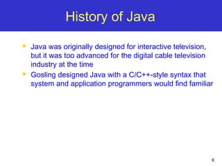 6
History of Java
 Java was originally designed for interactive television,
but it was too advanced for the digital cable television
industry at the time
 Gosling designed Java with a C/C++-style syntax that
system and application programmers would find familiar
 
