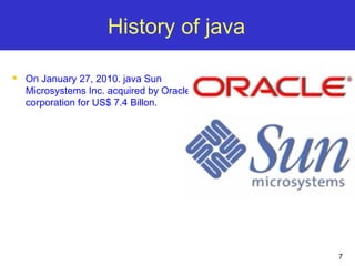 7
History of java
 On January 27, 2010. java Sun
Microsystems Inc. acquired by Oracle
corporation for US$ 7.4 Billon.
 
