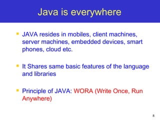 8
Java is everywhere
 JAVA resides in mobiles, client machines,
server machines, embedded devices, smart
phones, cloud etc.
 It Shares same basic features of the language
and libraries
 Principle of JAVA: WORA (Write Once, Run
Anywhere)
 