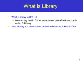 9
What is Library
 What is library in C/C++?
 We can say that in C/C++ collection of predefined function is
called C Library
 Java Library is a collection of predefined classes. Like a C/C++.
 
