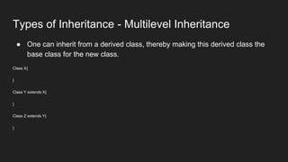Types of Inheritance - Multilevel Inheritance
● One can inherit from a derived class, thereby making this derived class the
base class for the new class.
Class X{
}
Class Y extends X{
}
Class Z extends Y{
}
 