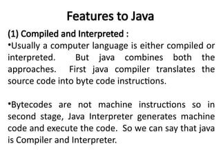 Features to Java
(1) Compiled and Interpreted :
•Usually a computer language is either compiled or
interpreted. But java combines both the
approaches. First java compiler translates the
source code into byte code instructions.
•Bytecodes are not machine instructions so in
second stage, Java Interpreter generates machine
code and execute the code. So we can say that java
is Compiler and Interpreter.
 