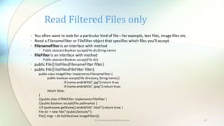 © paudyalsubash@yahoo.com 37
• You often want to look for a particular kind of file—for example, text files, image files etc.
• Need a FilenameFilter or FileFilter object that specifies which files you'll accept
• FilenameFilter is an interface with method
• Public abstract Boolean accept(File dir,String name)
• FileFilter is an interface with method
• Public abstract Boolean accept(File dir)
• public File[] listFiles(FilenameFilter filter)
• public File[] listFiles(FileFilter filter)
public class ImageFilter implements FilenameFilter {
public boolean accept(File directory, String name) {
if (name.endsWith(".jpg")) return true;
if (name.endsWith(".jpeg")) return true;
return false;
}
//public class HTMLFilter implements FileFilter {
//public boolean accept(File pathname) {
//if (pathname.getName().endsWith(".html")) return true; }
File dir = new File("/public/picture/");
File[] imgs = dir.listFiles(new ImageFilter());
Read Filtered Files only
 