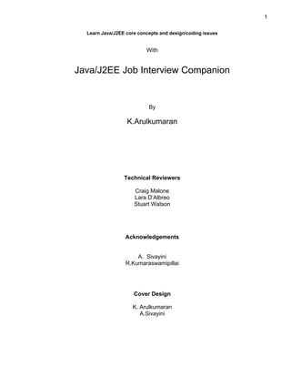 1

  Learn Java/J2EE core concepts and design/coding issues


                          With


Java/J2EE Job Interview Companion


                           By

                  K.Arulkumaran




                 Technical Reviewers

                     Craig Malone
                     Lara D’Albreo
                     Stuart Watson




                 Acknowledgements


                      A. Sivayini
                  R.Kumaraswamipillai




                     Cover Design

                    K. Arulkumaran
                       A.Sivayini
 