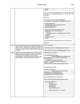 Enterprise Java                                                         117

                                                                       </head>
                                                                      </html>

                                                                      Now to convert the Sample.xml into a PDF file apply the
                                                                      following FO (Formatting Objects) file Through the FOP
                                                                      processor.

                                                                      Sample.fo

                                                                      <?xml version="1.0" encoding="ISO-8859-1"?>
                                                                      <fo:root xmlns:fo="http://www.w3.org/1999/XSL/Format">

                                                                      <fo:layout-master-set>
                                                                       <fo:simple-page-master master-name="A4">
                                                                       </fo:simple-page-master>
                                                                      </fo:layout-master-set>

                                                                      <fo:page-sequence master-reference="A4">
                                                                       <fo:flow flow-name="xsl-region-body">
                                                                         <fo:block>
                                                                           <xsl:value-of select="content[@language='English']">
                                                                         </fo:block>
                                                                       </fo:flow>
                                                                      </fo:page-sequence>
                                                                      </fo:root>

                                                                      which gives a basic Sample.pdf which has the following line

                                                                      Not Much

XPath   Xml Path Language, a language for addressing parts of an      As per Sample.xsl
        XML document, designed to be used by both XSLT and
        XPointer. We can write both the patterns (context-free) and   <xsl:template match=”content[@language=’English’]”>
        expressions using the XPATH Syntax. XPATH is also used        ………
        in XQuery.                                                    <td><xsl:value-of select=”content/@language” /></td>

JAXP    Stands for Java API for XML Processing. This provides a       DOM example using JAXP:
        common interface for creating and using SAX, DOM, and
        XSLT APIs in Java regardless of which vendor’s                DocumentBuilderFactory dbf =
        implementation is actually being used (just like the JDBC,                    DocumentBuilderFactory.newInstance();
        JNDI interfaces). JAXP has the following packages:            DocumentBuilder db = dbf.newDocumentBuilder();
                                                                      Document doc =
                                                                         db.parse(new File("xml/Test.xml"));
                                                                      NodeList nl = doc.getElementsByTagName("to");
                                                                      Node n = nl.item(0);
                                                                      System.out.println(n.getFirstChild().getNodeValue());


                                                                      SAX example using JAXP:

                                                                      SAXParserFactory spf =
                                                                                      SAXParserFactory.newInstance();
                                                                      SAXParser sp = spf.newSAXParser();
                                                                      SAXExample se = new SAXExample();
                                                                      sp.parse(new File("xml/Sample.xml"),se);

                                                                      where SAXExample.Java code snippet

                                                                      public class SAXExample extends DefaultHandler {

                                                                          public void startElement(
                                                                                   String uri,
                                                                                   String localName,
                                                                                   String qName,
                                                                                   Attributes attr)
                                                                                   throws SAXException {

                                                                                  System.out.println("--->" + qName);
                                                                          }
                                                                          ...

                                                                      }
 