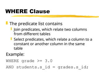 WHERE Clause
 The predicate list contains
 Join predicates, which relate two columns
from different tables
 Select predicates, which relate a column to a
constant or another column in the same
table
Example:
WHERE grade >= 3.0
AND students.s_id = grades.s_id;
 