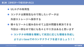 © 2022 NTT DATA Corporation 61
まとめ このセミナーで伝えたかったこと
⚫ ULログの有用性
⚫ コンテナは揮発性なので残したいデータは
外部ストレージへ保存する
⚫ 様々なツールと組み合わせて上記の問題を解決できる
今回は一例なので他にも色々とやり方はあると思います
❖ コンテナの特徴を理解して状況に応じた環境を作成し
よりよいJavaでのコンテナライフを送りましょう！！
 