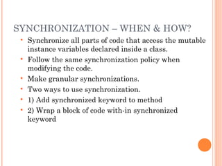 SYNCHRONIZATION – WHEN & HOW?









Synchronize all parts of code that access the mutable
instance variables declared inside a class.
Follow the same synchronization policy when
modifying the code.
Make granular synchronizations.
Two ways to use synchronization.
1) Add synchronized keyword to method
2) Wrap a block of code with-in synchronized
keyword

 