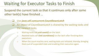 Waiting for Executor Tasks to Finish
 Use java.util.concurrent.CountDownLatch
 An object of CountDownLatch is shared by the waiting tasks and
the awaited tasks.
o Waiting-tasks call void await() on the latch
o Awaited-tasks call void countdown() on the latch after finishing their
executions
o When the count reaches zero, waiting tasks are released, thereby, bringing
them out of suspended state and enabling their execution again.
Suspend the current task so that it continues only after some
other task(s) have finished …
 