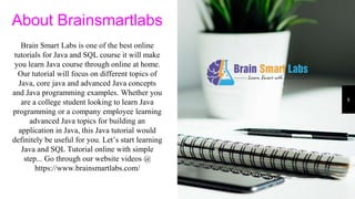 8
About Brainsmartlabs
Brain Smart Labs is one of the best online
tutorials for Java and SQL course it will make
you learn Java course through online at home.
Our tutorial will focus on different topics of
Java, core java and advanced Java concepts
and Java programming examples. Whether you
are a college student looking to learn Java
programming or a company employee learning
advanced Java topics for building an
application in Java, this Java tutorial would
definitely be useful for you. Let’s start learning
Java and SQL Tutorial online with simple
step... Go through our website videos @
https://www.brainsmartlabs.com/
 