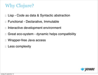 Why Clojure?
Lisp - Code as data & Syntactic abstraction
Functional - Declarative, Immutable
Interactive development environment
Great eco-system - dynamic helps compatibility
Wrapper-free Java access
Less complexity
onsdag 25 september 13
 