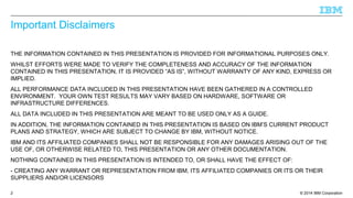 © 2014 IBM Corporation 
Important Disclaimers 
THE INFORMATION CONTAINED IN THIS PRESENTATION IS PROVIDED FOR INFORMATIONAL PURPOSES ONLY. 
WHILST EFFORTS WERE MADE TO VERIFY THE COMPLETENESS AND ACCURACY OF THE INFORMATION 
CONTAINED IN THIS PRESENTATION, IT IS PROVIDED “AS IS”, WITHOUT WARRANTY OF ANY KIND, EXPRESS OR 
IMPLIED. 
ALL PERFORMANCE DATA INCLUDED IN THIS PRESENTATION HAVE BEEN GATHERED IN A CONTROLLED 
ENVIRONMENT. YOUR OWN TEST RESULTS MAY VARY BASED ON HARDWARE, SOFTWARE OR 
INFRASTRUCTURE DIFFERENCES. 
ALL DATA INCLUDED IN THIS PRESENTATION ARE MEANT TO BE USED ONLY AS A GUIDE. 
IN ADDITION, THE INFORMATION CONTAINED IN THIS PRESENTATION IS BASED ON IBM’S CURRENT PRODUCT 
PLANS AND STRATEGY, WHICH ARE SUBJECT TO CHANGE BY IBM, WITHOUT NOTICE. 
IBM AND ITS AFFILIATED COMPANIES SHALL NOT BE RESPONSIBLE FOR ANY DAMAGES ARISING OUT OF THE 
USE OF, OR OTHERWISE RELATED TO, THIS PRESENTATION OR ANY OTHER DOCUMENTATION. 
NOTHING CONTAINED IN THIS PRESENTATION IS INTENDED TO, OR SHALL HAVE THE EFFECT OF: 
- CREATING ANY WARRANT OR REPRESENTATION FROM IBM, ITS AFFILIATED COMPANIES OR ITS OR THEIR 
SUPPLIERS AND/OR LICENSORS 
2 
 