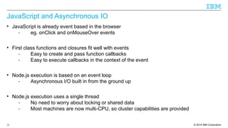 JavaScript and Asynchronous IO 
 JavaScript is already event based in the browser 
- eg. onClick and onMouseOver events 
 First class functions and closures fit well with events 
- Easy to create and pass function callbacks 
- Easy to execute callbacks in the context of the event 
 Node.js execution is based on an event loop 
- Asynchronous I/O built in from the ground up 
 Node.js execution uses a single thread 
- No need to worry about locking or shared data 
- Most machines are now multi-CPU, so cluster capabilities are provided 
© 2014 25 IBM Corporation 
 