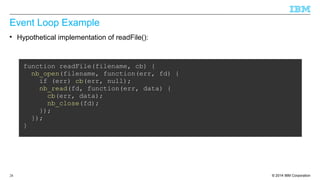 Event Loop Example 
 Hypothetical implementation of readFile(): 
function readFile(filename, cb) { 
nb_open(filename, function(err, fd) { 
if (err) cb(err, null); 
nb_read(fd, function(err, data) { 
cb(err, data); 
nb_close(fd); 
}); 
}); 
} 
© 2014 28 IBM Corporation 
 