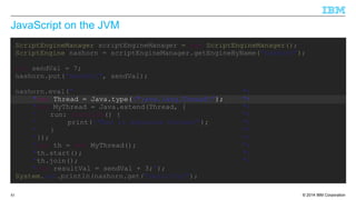 JavaScript on the JVM 
ScriptEngineManager scriptEngineManager = new ScriptEngineManager(); 
ScriptEngine nashorn = scriptEngineManager.getEngineByName("nashorn"); 
int sendVal = 7; 
nashorn.put("sendVal", sendVal); 
nashorn.eval(" "+ 
"var Thread = Java.type("java.lang.Thread"); "+ 
"var MyThread = Java.extend(Thread, { "+ 
" run: function() { "+ 
" print("Run in separate thread"); "+ 
" } "+ 
"}); "+ 
"var th = new MyThread(); "+ 
"th.start(); "+ 
"th.join(); "+ 
"var resultVal = sendVal + 3;"); 
System.out.println(nashorn.get("resultVal"); 
© 2014 85 IBM Corporation 
 