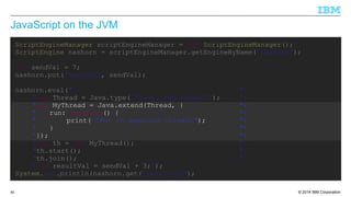 JavaScript on the JVM 
ScriptEngineManager scriptEngineManager = new ScriptEngineManager(); 
ScriptEngine nashorn = scriptEngineManager.getEngineByName("nashorn"); 
int sendVal = 7; 
nashorn.put("sendVal", sendVal); 
nashorn.eval(" "+ 
"var Thread = Java.type("java.lang.Thread"); "+ 
"var MyThread = Java.extend(Thread, { "+ 
" run: function() { "+ 
" print("Run in separate thread"); "+ 
" } "+ 
"}); "+ 
"var th = new MyThread(); "+ 
"th.start(); "+ 
"th.join(); "+ 
"var resultVal = sendVal + 3;"); 
System.out.println(nashorn.get("resultVal"); 
© 2014 86 IBM Corporation 
 