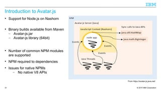 Introduction to Avatar.js 
 Support for Node.js on Nashorn 
 Binary builds available from Maven 
– Avatar-js.jar 
– Avatar-js library (64bit) 
 Number of common NPM modules 
are supported 
 NPM required to dependencies 
 Issues for native NPMs 
– No native V8 APIs 
From https://avatar-js.java.net/ 
© 2014 89 IBM Corporation 
 