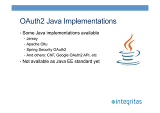 OAuth2 Java Implementations 
• Some Java implementations available 
• Jersey 
• Apache Oltu 
• Spring Security OAuth2 
• And others: CXF, Google OAuth2 API, etc 
• Not available as Java EE standard yet 
 