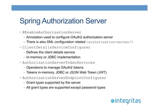 Spring Authorization Server 
• @EnableAuthorizationServer 
• Annotation used to configure OAuth2 authorization server 
• There is also XML configuration related <authorization-server/> 
• ClientDetailsServiceConfigurer 
• Defines the client details service 
• In-memory or JDBC implementation 
• AuthorizationServerTokenServices 
• Operations to manage OAuth2 tokens 
• Tokens in-memory, JDBC or JSON Web Token (JWT) 
• AuthorizationServerEndpointConfigurer 
• Grant types supported by the server 
• All grant types are supported except password types 
 