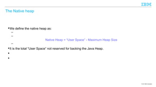 The Native heap

 We define the native heap as:
–
–
Native Heap = “User Space” - Maximum Heap Size
–
 It is the total “User Space” not reserved for backing the Java Heap.



© 2013 IBM Corporation

 