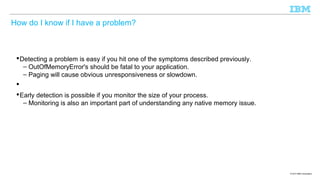 How do I know if I have a problem?

 Detecting a problem is easy if you hit one of the symptoms described previously.
– OutOfMemoryError's should be fatal to your application.
– Paging will cause obvious unresponsiveness or slowdown.

 Early detection is possible if you monitor the size of your process.
– Monitoring is also an important part of understanding any native memory issue.

© 2013 IBM Corporation

 