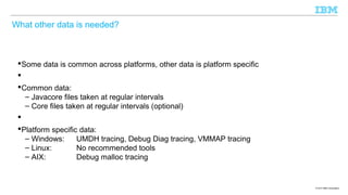 What other data is needed?

Some data is common across platforms, other data is platform specific

Common data:
– Javacore files taken at regular intervals
– Core files taken at regular intervals (optional)

Platform specific data:
– Windows:
UMDH tracing, Debug Diag tracing, VMMAP tracing
– Linux:
No recommended tools
– AIX:
Debug malloc tracing

© 2013 IBM Corporation

 