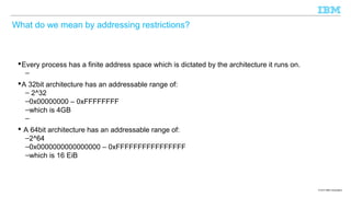 What do we mean by addressing restrictions?

 Every process has a finite address space which is dictated by the architecture it runs on.
–
 A 32bit architecture has an addressable range of:
– 2^32
–0x00000000 – 0xFFFFFFFF
–which is 4GB
–
 A 64bit architecture has an addressable range of:
–2^64
–0x0000000000000000 – 0xFFFFFFFFFFFFFFFF
–which is 16 EiB

© 2013 IBM Corporation

 