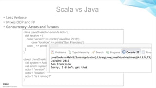 ©2016 IBM Corporation
Scala vs Java
• Less Verbose
• Mixes OOP and FP
• Concurrency: Actors and Futures
class JavaOneActor extends Actor {
def receive = {
case ”version" => println(”JavaOne 2016")
case “location” => println(“San Francisco”)
case _ => println(”Sorry, I didn’t get that")
}
}
object JavaOneActorMain extends App {
val system = ActorSystem(”JavaOne”)
val actor= system.actorOf(Props[JavaOneActor],name=”JavaOne")
actor ! ”version"
actor ! ”location”
actor ! “Is it raining?”
}
 