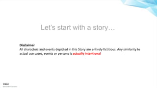 ©2016 IBM Corporation
Let’s start with a story…
Disclaimer
All characters and events depicted in this Story are entirely fictitious. Any similarity to
actual use cases, events or persons is actually intentional
 