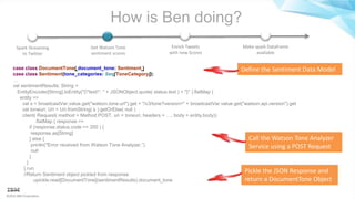 ©2016 IBM Corporation
How is Ben doing?
Spark Streaming
to Twitter
Get Watson Tone
sentiment scores
Enrich Tweets
with new Scores
Make spark Dataframe
available
case class DocumentTone( document_tone: Sentiment )
case class Sentiment(tone_categories: Seq[ToneCategory]);
…
val sentimentResults: String =
EntityEncoder[String].toEntity("{"text": " + JSONObject.quote( status.text ) + "}" ).flatMap {
entity =>
val s = broadcastVar.value.get("watson.tone.url").get + "/v3/tone?version=" + broadcastVar.value.get("watson.api.version").get
val toneuri: Uri = Uri.fromString( s ).getOrElse( null )
client( Request( method = Method.POST, uri = toneuri, headers = …, body = entity.body))
.flatMap { response =>
if (response.status.code == 200 ) {
response.as[String]
} else {
println("Error received from Watson Tone Analyzer.”)
null
}
}
}.run
//Return Sentiment object pickled from response
upickle.read[DocumentTone](sentimentResults).document_tone
Call the Watson Tone Analyzer
Service using a POST Request
Pickle the JSON Response and
return a DocumentTone Object
Define the Sentiment Data Model
 