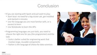©2016 IBM Corporation
Conclusion
• Programming languages are just tools, you need to
choose the right one for you (the programmer) and the
task:
• Scala is better suited for engineering work that
involves large, reusable components
• Python is the language of choice for data scientists
• If you are starting with Spark and just want to play:
• Start local: no need for a big cluster yet, get installed
and started in minutes
• Use the language you are most familiar with, or is
easiest to learn
• Use Notebooks to learn the APIs
 
