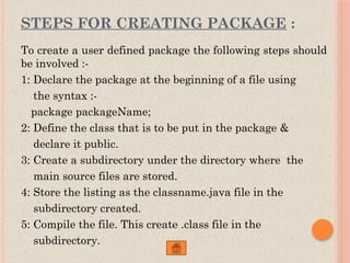 STEPS FOR CREATING PACKAGE :
To create a user defined package the following steps should
be involved :-
1: Declare the package at the beginning of a file using
the syntax :-
package packageName;
2: Define the class that is to be put in the package &
declare it public.
3: Create a subdirectory under the directory where the
main source files are stored.
4: Store the listing as the classname.java file in the
subdirectory created.
5: Compile the file. This create .class file in the
subdirectory.
 