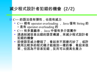 減少程式設計者犯錯的機會  (2/2) C++ 的語法很有彈性，也很有威力 C++ 裡有 operator overloading ， Java 僅有 String 的 + 是有 operator overloading 的 C++ 有多重繼承， Java 中僅有多介面實作 透過削減容易出錯的語言構建，來減少程式設計者犯錯的機會 即使語言威力變弱了，看起來不那麼巧妙了，或許要用比較多的程式碼才能做到一樣的事，看起來很笨，但因為不容易犯錯，反而可以提高生產力 