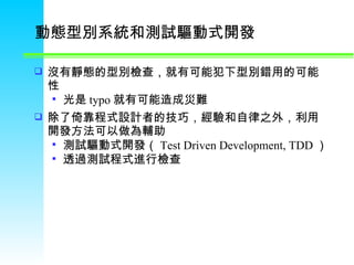 動態型別系統和測試驅動式開發 沒有靜態的型別檢查，就有可能犯下型別錯用的可能性 光是 typo 就有可能造成災難 除了倚靠程式設計者的技巧，經驗和自律之外，利用開發方法可以做為輔助 測試驅動式開發（ Test Driven Development, TDD ） 透過測試程式進行檢查 