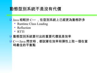 動態型別系統不是沒有代價 Java 相較於 C++ ，在型別系統上已經更為動態許多 Runtime Class Loading Reflection RTTI 動態型別系統要付出的重要代價就是效率 C++/Java 問世時，都試著在效率和彈性上取一個在當時最佳的平衡點 