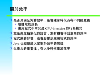 關於效率 是否具備足夠的效率，是會隨著時代而有不同的意義 硬體效能成長 應用程式不單只是 CPU-intensive 的行為模式 愈是高度抽象化的語言，愈有機會得到更高的效率 程式庫的好壞，也會影響到應用程式的效率 Java 也經歷過大眾對於效率的質疑 生產力的重要性，在大多時候重於效率 
