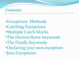 Contents:

•Exceptions Methods
•Catching Exceptions
•Multiple Catch blocks
•The throws/throw keywords
•The Finally keywords
•Declaring your own exception
•Java Exceptions
 