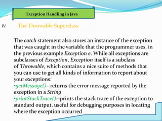 Exception Handling in Java

IV.    The Throwable Superclass

      The catch statement also stores an instance of the exception
      that was caught in the variable that the programmer uses, in
      the previous example Exception e. While all exceptions are
      subclasses of Exception, Exception itself is a subclass
      of Throwable, which contains a nice suite of methods that
      you can use to get all kinds of information to report about
      your exceptions:
      •getMessage()--returns the error message reported by the
      exception in a String
      •printStackTrace()--prints the stack trace of the exception to
      standard output, useful for debugging purposes in locating
      where the exception occurred
 