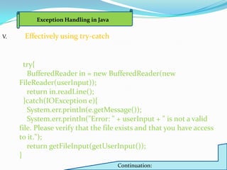 Exception Handling in Java

V.    Effectively using try-catch


       try{
        BufferedReader in = new BufferedReader(new
     FileReader(userInput));
        return in.readLine();
       }catch(IOException e){
        System.err.println(e.getMessage());
        System.err.println("Error: " + userInput + " is not a valid
     file. Please verify that the file exists and that you have access
     to it.");
        return getFileInput(getUserInput());
     }
                                       Continuation:
 