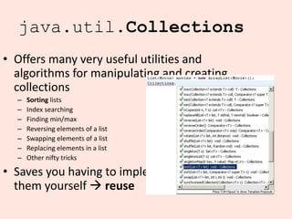13
java.util.Collections
• Offers many very useful utilities and
algorithms for manipulating and creating
collections
– Sorting lists
– Index searching
– Finding min/max
– Reversing elements of a list
– Swapping elements of a list
– Replacing elements in a list
– Other nifty tricks
• Saves you having to implement
them yourself → reuse
 