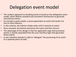 Delegation event model
• The modern approach to handling events is based on the delegation event
model, which defines standard and consistent mechanisms to generate
and process events.
• Its concept is quite simple: a source generates an event and sends it to
one or more listeners.
• In this scheme, the listener simply waits until it receives an event.
• Once received, the listener processes the event and then returns.
• The advantage of this design is that the application logic that processes
events is cleanly separated from the user interface logic that generates
those events.
• A user interface element is able to "delegate“ the processing of an event
to a separate piece of code.
 