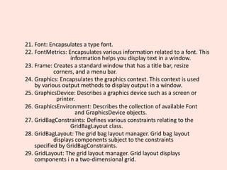 21. Font: Encapsulates a type font.
22. FontMetrics: Encapsulates various information related to a font. This
information helps you display text in a window.
23. Frame: Creates a standard window that has a title bar, resize
corners, and a menu bar.
24. Graphics: Encapsulates the graphics context. This context is used
by various output methods to display output in a window.
25. GraphicsDevice: Describes a graphics device such as a screen or
printer.
26. GraphicsEnvironment: Describes the collection of available Font
and GraphicsDevice objects.
27. GridBagConstraints: Defines various constraints relating to the
GridBagLayout class.
28. GridBagLayout: The grid bag layout manager. Grid bag layout
displays components subject to the constraints
specified by GridBagConstraints.
29. GridLayout: The grid layout manager. Grid layout displays
components i n a two-dimensional grid.
 