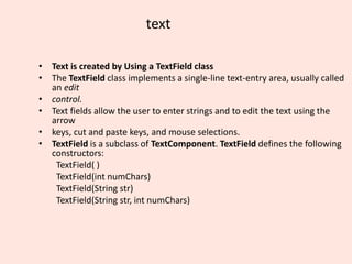 text
• Text is created by Using a TextField class
• The TextField class implements a single-line text-entry area, usually called
an edit
• control.
• Text fields allow the user to enter strings and to edit the text using the
arrow
• keys, cut and paste keys, and mouse selections.
• TextField is a subclass of TextComponent. TextField defines the following
constructors:
TextField( )
TextField(int numChars)
TextField(String str)
TextField(String str, int numChars)
 