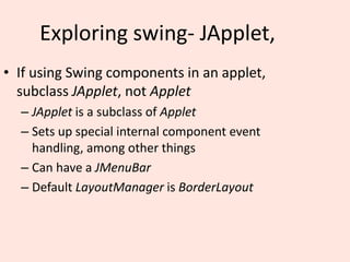 Exploring swing- JApplet,
• If using Swing components in an applet,
subclass JApplet, not Applet
– JApplet is a subclass of Applet
– Sets up special internal component event
handling, among other things
– Can have a JMenuBar
– Default LayoutManager is BorderLayout
 